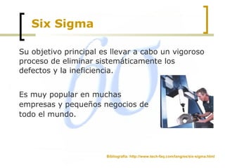 Six Sigma
Su objetivo principal es llevar a cabo un vigoroso
proceso de eliminar sistemáticamente los
defectos y la ineficiencia.
Es muy popular en muchas
empresas y pequeños negocios de
todo el mundo.
Bibliografía: http://www.tech-faq.com/lang/es/six-sigma.html
 