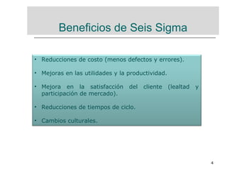 4
Beneficios de Seis Sigma
• Reducciones de costo (menos defectos y errores).
• Mejoras en las utilidades y la productividad.
• Mejora en la satisfacción del cliente (lealtad y
participación de mercado).
• Reducciones de tiempos de ciclo.
• Cambios culturales.
 