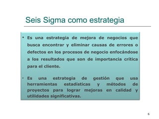 Seis Sigma como estrategia
6
 Es una estrategia de mejora de negocios que
busca encontrar y eliminar causas de errores o
defectos en los procesos de negocio enfocándose
a los resultados que son de importancia crítica
para el cliente.
• Es una estrategia de gestión que usa
herramientas estadísticas y métodos de
proyectos para lograr mejoras en calidad y
utilidades significativas.
 