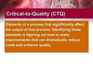 Critical-to-Quality (CTQ)Critical-to-Quality (CTQ)
Elements of a process that significantly affect
the output of that process. Identifying these
elements is figuring out how to make
improvements that can dramatically reduce
costs and enhance quality.
 