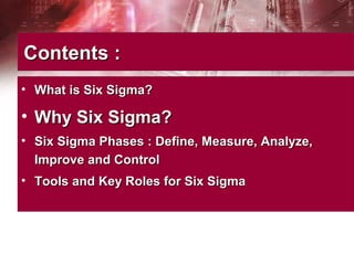 Contents :Contents :
• What is Six Sigma?What is Six Sigma?
• Why Six Sigma?Why Six Sigma?
• Six Sigma Phases : Define, Measure, Analyze,Six Sigma Phases : Define, Measure, Analyze,
Improve and ControlImprove and Control
• Tools and Key Roles for Six SigmaTools and Key Roles for Six Sigma
 