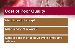 Cost of Poor QualityCost of Poor Quality
What is cost of scrap?What is cost of scrap?
What is cost of rework?What is cost of rework?
What is cost of excessive cycle times andWhat is cost of excessive cycle times and
delays?delays?
 