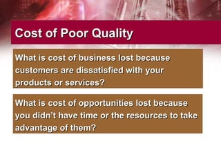 Cost of Poor QualityCost of Poor Quality
What is cost of business lost becauseWhat is cost of business lost because
customers are dissatisfied with yourcustomers are dissatisfied with your
products or services?products or services?
What is cost of opportunities lost becauseWhat is cost of opportunities lost because
you didn’t have time or the resources to takeyou didn’t have time or the resources to take
advantage of them?advantage of them?
 