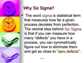 Why Six Sigma? The word sigma is statistical term that measures how far a given process deviates from perfection. The central idea behind Six Sigma is that if you can measure how many “ defects ” you have in a process, you can symmetrically figure out how to eliminate them and get as close to “ zero defects ”.