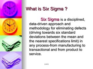 What is Six Sigma ? Six Sigma is a disciplined, data-driven approach and methodology for eliminating defects (driving towards six standard deviations between the mean and the nearest specifications limit) in any process-from manufacturing to transactional and from product to service.