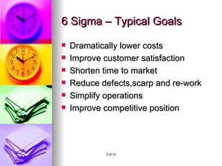 6 Sigma – Typical Goals Dramatically lower costs Improve customer satisfaction Shorten time to market Reduce defects,scarp and re-work Simplify operations Improve competitive position