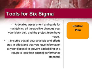 • A detailed assessment and guide for
maintaining all the positive changes you,
your black belt, and the project team have
made.
• It ensures that all your analysis and efforts
stay in effect and that you have information
at your disposal to prevent backsliding or a
return to less than optimal performance
standard.
Tools for Six SigmaTools for Six Sigma
ControlControl
PlanPlan
 