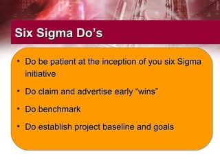 Six Sigma Do’sSix Sigma Do’s
• Do be patient at the inception of you six SigmaDo be patient at the inception of you six Sigma
initiativeinitiative
• Do claim and advertise early “wins”Do claim and advertise early “wins”
• Do benchmarkDo benchmark
• Do establish project baseline and goalsDo establish project baseline and goals
 
