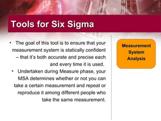 • The goal of this tool is to ensure that your
measurement system is statically confident
– that it’s both accurate and precise each
and every time it is used.
• Undertaken during Measure phase, your
MSA determines whether or not you can
take a certain measurement and repeat or
reproduce it among different people who
take the same measurement.
Tools for Six SigmaTools for Six Sigma
MeasurementMeasurement
SystemSystem
AnalysisAnalysis
 