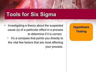 • Investigating a theory about the suspected
cause (s) of a particular effect in a process
to determine if it is correct.
• It’s a compass that points you directly to
the vital few factors that are most affecting
your process.
Tools for Six SigmaTools for Six Sigma
HypothesisHypothesis
TestingTesting
 