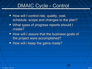 DMAIC Cycle - Control
               How will I control risk, quality, cost,
                schedule, scope and changes to the plan?
               What types of progress reports should I
                create?
               How will I assure that the business goals of
                the project were accomplished?
               How will I keep the gains made?




                                                   25
Six Sigma Overview                                             Page 25
 