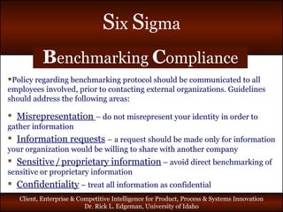 B enchmarking  C ompliance Policy regarding benchmarking protocol should be communicated to all employees involved, prior to contacting external organizations. Guidelines should address the following areas: Misrepresentation  – do not misrepresent your identity in order to gather information Information requests   – a request should be made only for information your organization would be willing to share with another company Sensitive   /   proprietary information   – avoid direct benchmarking of sensitive or proprietary information Confidentiality  – treat all information as confidential 