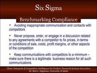 Benchmarking Compliance Avoiding inappropriate communication and contacts with competitors Never propose, enter, or engage in a discussion related to any agreements with a competitor to fix prices, in terms or conditions of sale, costs, profit margins, or other aspects of the competition Keep communications with competitors to a minimum – make sure there is a legitimate  business reason for all such communications 