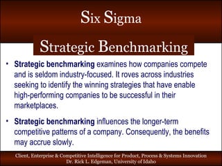 S trategic  B enchmarking Strategic   benchmarking  examines how companies compete  and is seldom industry-focused. It roves across industries seeking to identify the winning strategies that have enable high-performing companies to be successful in their marketplaces. Strategic   benchmarking  influences the longer-term competitive patterns of a company. Consequently, the benefits may accrue slowly. 