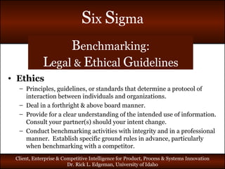 B enchmarking: L egal  &   E thical  G uidelines Ethics Principles, guidelines, or standards that determine a protocol of interaction between individuals and organizations. Deal in a forthright & above board manner. Provide for a clear understanding of the intended use of information. Consult your partner(s) should your intent change. Conduct benchmarking activities with integrity and in a professional manner.  Establish specific ground rules in advance, particularly when benchmarking with a competitor. 