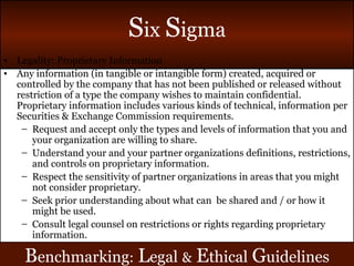 Legality: Proprietary Information Any information (in tangible or intangible form) created, acquired or controlled by the company that has not been published or released without restriction of a type the company wishes to maintain confidential. Proprietary information includes various kinds of technical, information per Securities & Exchange Commission requirements. Request and accept only the types and levels of information that you and your organization are willing to share. Understand your and your partner organizations definitions, restrictions, and controls on proprietary information. Respect the sensitivity of partner organizations in areas that you might not consider proprietary. Seek prior understanding about what can  be shared and / or how it might be used. Consult legal counsel on restrictions or rights regarding proprietary information. B enchmarking :   L egal   &   E thical   G uidelines 