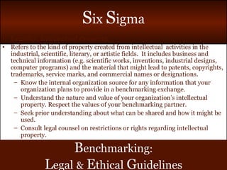 Legality: Intellectual Property Refers to the kind of property created from intellectual  activities in the industrial, scientific, literary, or artistic fields.  It includes business and technical information (e.g. scientific works, inventions, industrial designs, computer programs) and the material that might lead to patents, copyrights, trademarks, service marks, and commercial names or designations. Know the internal organization source for any information that your organization plans to provide in a benchmarking exchange. Understand the nature and value of your organization’s intellectual property. Respect the values of your benchmarking partner. Seek prior understanding about what can be shared and how it might be used. Consult legal counsel on restrictions or rights regarding intellectual property. B enchmarking : L egal   &   E thical   G uidelines 
