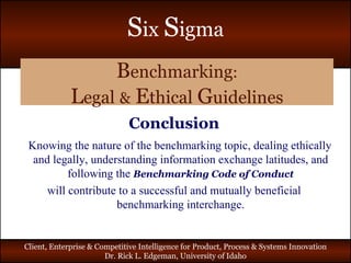 B enchmarking : L egal   &   E thical   G uidelines Conclusion Knowing the nature of the benchmarking topic, dealing ethically and legally, understanding information exchange latitudes, and following the  Benchmarking Code of Conduct will contribute to a successful and mutually beneficial benchmarking interchange. 