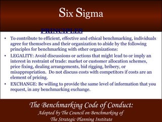 PRINCIPLES To contribute to efficient, effective and ethical benchmarking, individuals agree for themselves and their organization to abide by the following principles for benchmarking with other organizations: LEGALITY: Avoid discussions or actions that might lead to or imply an interest in restraint of trade: market or customer allocation schemes, price fixing, dealing arrangements, bid rigging, bribery, or misappropriation.  Do not discuss costs with competitors if costs are an element of pricing. EXCHANGE: Be willing to provide the same level of information that you request, in any benchmarking exchange. The Benchmarking Code of Conduct: Adopted by The Council on Benchmarking of  The Strategic Planning Institute 