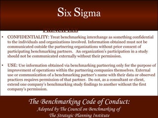 PRINCIPLES CONFIDENTIALITY:  Treat benchmarking interchange as something confidential to the individuals and organizations involved. Information obtained must not be communicated outside the partnering organizations without prior consent of participating benchmarking partners.  An organization’s participation in a study should not be communicated externally without their permission. USE:  Use information obtained via benchmarking partnering only for the purpose of improvement of operations within the partnering companies themselves. External use or communication of a benchmarking partner’s name with their data or observed practices requires permission of that partner.  Do not, as a consultant or client, extend one company’s benchmarking study findings to another without the first company’s permission. The Benchmarking Code of Conduct: Adopted by The Council on Benchmarking of  The Strategic Planning Institute 