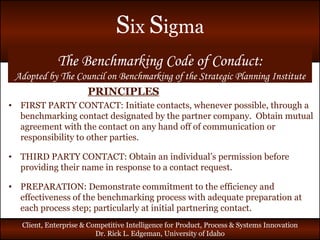 PRINCIPLES FIRST PARTY CONTACT: Initiate contacts, whenever possible, through a benchmarking contact designated by the partner company.  Obtain mutual agreement with the contact on any hand off of communication or responsibility to other parties. THIRD PARTY CONTACT: Obtain an individual’s permission before providing their name in response to a contact request. PREPARATION: Demonstrate commitment to the efficiency and effectiveness of the benchmarking process with adequate preparation at each process step; particularly at initial partnering contact. The Benchmarking Code of Conduct: Adopted by The Council on Benchmarking of the Strategic Planning Institute 