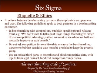 Etiquette & Ethics In actions between benchmarking partners, the emphasis is on openness and trust. The following guidelines apply to both partners in a benchmarking encounter. In benchmarking with competitors, establish specific ground rules up front, e.g. “We don’t want to talk about those things that will give either of us a competitive advantage, rather, we want to see where we both can mutually improve or gain benefit.” Do not ask competitors for sensitive data or cause the benchmarking partner to feel that sensitive data must be provided to keep the process going. Use an ethical third party to assemble and blind competitive data, with inputs from legal counsel, for direct competitor comparisons. The Benchmarking Code of Conduct: Adopted by The Council on Benchmarking of  The Strategic Planning Institute 
