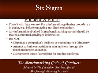 Etiquette & Ethics Consult with legal counsel if any information gathering procedure is in doubt, e.g., before contacting any direct competitor. Any information obtained from a benchmarking partner should be treated as internal, privileged information. DO NOT: Disparage a competitor’s business or operations to a third party. Attempt to limit competition or gain business through the benchmarking relationship. Misrepresent oneself as working for another employer. The Benchmarking Code of Conduct: Adopted by The Council on Benchmarking of  The Strategic Planning Institute 