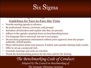 Benchmarking Exchange Protocol: Guidelines for Face-to-Face Site Visits Provide meeting agenda in advance. Be professional, honest, courteous, and prompt. Introduce all attendees and explain why they are present. Adhere to the agenda: maintain focus on benchmarking issues. Use language that is universal, not one’s own jargon. Do not share proprietary information without prior approval, from the proper authority, of both parties. Share information about your process, if asked, and consider sharing study results. Offer to set up a reciprocal visit. Conclude meetings and visits on schedule. Thank the benchmarking partner for the time and for the sharing. The Benchmarking Code of Conduct: Adopted by The Council on Benchmarking of  The Strategic Planning Institute 