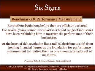 Benchmarks & Performance Measurement Revolutions begin long before they are officially declared. For several years, senior executives in a broad range of industries have been rethinking how to measure the performance of their businesses. At the heart of this revolution lies a radical decision: to shift from treating financial figures as the foundation for performance measurement to treating them as one among a broader set of measures. Professor Robert Eccles, Harvard Business School 