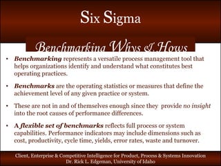 B enchmarking  W hys &  H ows Benchmarking  represents a versatile process management tool that helps organizations identify and understand what constitutes best operating practices.  Benchmarks  are the operating statistics or measures that define the achievement level of any given practice or system. These are not in and of themselves enough since they  provide  no insight  into the root causes of performance differences. A  flexible set of benchmarks  reflects full process or system capabilities. Performance indicators may include dimensions such as cost, productivity, cycle time, yields, error rates, waste and turnover. 