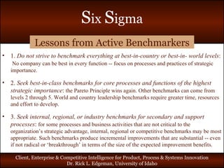 Lessons from Active Benchmarkers 1.  Do not strive to benchmark everything at best-in-country or best-in- world levels :  No company can be best in every function -- focus on processes and practices of strategic importance. 2.  Seek best-in-class benchmarks for core processes and functions of the highest strategic importance :  the Pareto Principle wins again. Other benchmarks can come from levels 2 through 5. World and country leadership benchmarks require greater time, resources and effort to develop. 3.  Seek internal, regional, or industry benchmarks for secondary and support processes :  for some processes and business activities that are not critical to the organization’s strategic advantage, internal, regional or competitive benchmarks may be most appropriate. Such benchmarks produce incremental improvements that are substantial -- even if not radical or ‘breakthrough’ in terms of the size of the expected improvement benefits. 