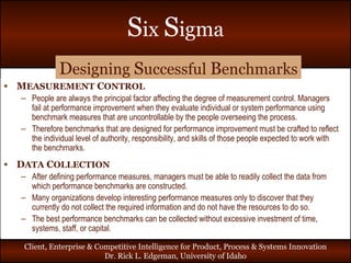 M EASUREMENT  C ONTROL People are always the principal factor affecting the degree of measurement control. Managers fail at performance improvement when they evaluate individual or system performance using benchmark measures that are uncontrollable by the people overseeing the process.  Therefore benchmarks that are designed for performance improvement must be crafted to reflect the individual level of authority, responsibility, and skills of those people expected to work with the benchmarks. D ATA  C OLLECTION After defining performance measures, managers must be able to readily collect the data from which performance benchmarks are constructed. Many organizations develop interesting performance measures only to discover that they currently do not collect the required information and do not have the resources to do so.  The best performance benchmarks can be collected without excessive investment of time, systems, staff, or capital. D esigning  S uccessful  B enchmarks 