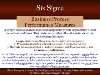 Business Process Performance Measures A simple process analysis model can help identify your organization’s most important workflows. This model reveals that all work can be viewed in four sequential stages: 1.   Inputs   (including those from both employees & suppliers); 2.   Processes  (including internal operations & support services); 3.   Outputs  (your organization’s products, services, and documentation); and 4.   Customer Satisfaction. In the following graphic ( the input-output process model ) we begin with  inputs  that can be  tangible  (such as supplies, raw materials, and component products) or  intangible  (such as information) which are delivered to the  work process , which transforms them into some final  output  which might be a product or service. The goal of the  output  is to create  satisfied  and  loyal customers . 