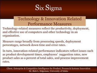 Technology & Innovation Related Performance Measures Technology-related measures reflect the productivity, deployment, and effective use of computers and other technology in an organization. Measure range broadly from processing speeds, deployment percentages, network down time and error rates. In turn, innovation-related performance indicators reflect issues such as product development times, employees’  suggestion rates, new product sales as a percent of total sales, and process improvement rates. 
