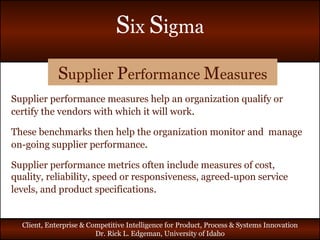 S upplier  P erformance  M easures Supplier performance measures help an organization qualify or certify the vendors with which it will work .  These benchmarks then help the organization monitor and  manage on-going supplier performance . Supplier performance metrics often include measures of cost, quality, reliability, speed or responsiveness, agreed-upon service levels, and product specifications . 