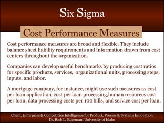 C ost  P erformance  M easures Cost performance measures are broad and flexible. They include balance sheet liability requirements and information drawn from cost centers throughout the organization. Companies can develop useful benchmarks by producing cost ratios for specific products, services,  organizational units, processing steps, inputs, and labor. A mortgage company, for instance, might use such measures as cost per loan application, cost per loan processing,human resources cost per loan, data processing costs per 100 bills, and service cost per loan. 
