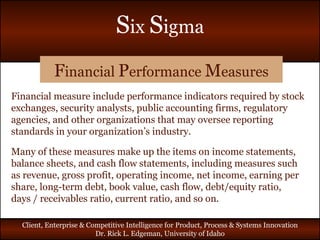 F inancial  P erformance  M easures Financial measure include performance indicators required by stock exchanges, security analysts, public accounting firms, regulatory agencies, and other organizations that may oversee reporting standards in your organization’s industry. Many of these measures make up the items on income statements, balance sheets, and cash flow statements, including measures such as revenue, gross profit, operating income, net income, earning per share, long-term debt, book value, cash flow, debt/equity ratio, days / receivables ratio, current ratio, and so on. 