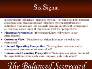 T he  B alanced  S corecard The Balanced Scorecard (Kaplan & Norton)   manages performance measurements through an integrated system. This combines both financial and operational measures into an integrated system of performance indicators. This assumes that no single measure is sufficient for managing all companies at all times. It combines at least four perspectives: Financial Perspective :  “If we succeed, how will we look to our shareholders?” Customer View :  “To achieve our vision, how must we look to our customers?” Internal Operating Perspective :  “To delight our customers, what management processes must we excel at?” Innovation & Learning Perspective :  “To achieve our vision, how must the organization continuously learn, improve, and create value?” 