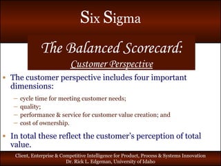 The Balanced Scorecard: Customer Perspective The customer perspective includes four important dimensions: cycle time for meeting customer needs; quality; performance & service for customer value creation; and cost of ownership. In total these reflect the customer’s perception of total value. 