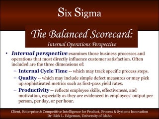 The Balanced Scorecard: Internal Operations Perspective Internal perspective   examines those business processes and operations that most directly influence customer satisfaction. Often included are the three dimensions of: Internal Cycle Time   -- which may track specific process steps. Quality   -- which may include simple defect measures or may pick up sophisticated metrics such as first-pass yield rates. Productivity   -- reflects employee skills, effectiveness, and motivation, especially as they are evidenced in employees’ output per person, per day, or per hour. 