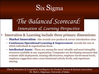 The Balanced Scorecard: Innovation & Learning Perspective Innovation & Learning include three primary dimensions: Market Innovation   - this records new product & service introduction rates. Continuous Operational Learning & Improvement   -records the rate at which individuals & organizations learn. Intellectual Assets   - These are among the most valuable and most intangible resources available in any organization. Companies are developing measures that evaluate skills deployment, training effectiveness, employee involvement levels, employee suggestion rates, cross-functional activity levels, and experience sharing. 