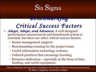Benchmarking Critical Success Factors Adopt, Adapt, and Advance :   A well-designed performance measurement and benchmark system is essential, but there are other critical success factors: Senior management support; Benchmarking training for the project team; Useful information technology systems; Cultural practices that encourage learning; Resource dedication - especially in the form of time, funding, and useful equipment. 