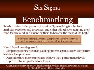 Benchmarking Benchmarking is the process of continually searching for the best methods, practices and processes, and either adopting or adapting their good features and implementing them to become the “best of the best.” How is benchmarking used? Compare performance of an existing process against other  companies’ best-in-class practices Determine how those companies achieve their performance levels Improve internal performance levels Use benchmarking both for comparison of performance as well as to understand the potential for improvement 