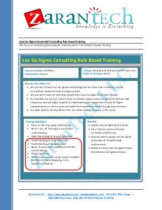 Lean Six Sigma Green Belt Consulting Role Based Training
We focus on delivering Role-Specific training rather than Product based Training
ZaranTech LLC. , http://www.zarantech.com, info@zarantech.com , (515) 309-7846, Page - 1
5550 Wild Rose Lane, Suite 400, West Des Moines IA 50266
Course Title: Business Analyst Competency Development Program
Course Duration: 45 hours Training
Training Materials: All attendees would receive
 Training presentation of each session,
 Source Code for examples covered.
Training Format: This course is delivered as a highly interactive session, with extensive live examples. This
course is delivered in Online using Web and Audio Conferencing.
What will you learn?
The J2EE/JEE Training uses best practices and guidelines from Java Community Process (JCP®
). The training
content is customized to meet the practical needs of a J2EE/JEE professional.
Lea Six Sigma Consulting Role Based Training
Course Duration: 40-50 hrs.
Prerequisite: Anyone
Timings: Weekdays & Weekends (after work hrs)
Mode of Training: Online
How Are We Different?
 We just don’t teach Lean Six Sigma methodology but we share how to identify, drive &
successfully implement Lean Six Sigma project.
 We just don’t teach we will make people learn Lean Six Sigma Green Belt concept.
 Our faculties are not just trainers; they are industry experts and consultants for fortune 500
companies who are highly capable of understanding the importance of Lean Six Sigma
implementation in the business and make them experience break through improvements.
 Our Role-Specific training differs from any other training company in the world
Benefits:
 Quality Course Material & E-books
 24 x 7 Online access to trainers
for Doubts Clarification,
 Develop skills to apply Lean Six Sigma
philosophy for breakthrough
improvement.
 Assistance how Lean Six Sigma Project
Identification & Implementation.
Training Highlights:
 Focus on learning along with training.
 40-50 + hrs. Of Training & Case Studies
understanding.
 Video Recordings of sessions provided.
 Understanding of using Lean tools
 Understanding of Six Sigma tools
 Basics of some of the important tools like
Visio & Minitab
 Project guidance
 Perform data analysis using simple templates
like FMEA, Process Mapping, C & E ,
Hypothesis, VSM etc.
ZaranTech
LLC
 