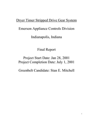 Dryer Timer Stripped Drive Gear System

 Emerson Appliance Controls Division

         Indianapolis, Indiana


             Final Report

    Project Start Date: Jan 28, 2001
 Project Completion Date: July 1, 2001

 Greenbelt Candidate: Stan E. Mitchell




                                         1
 