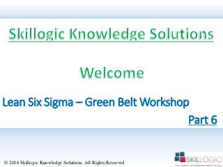 Lean Six Sigma – Green Belt Workshop
© 2016 Skillogic Knowledge Solutions. All Rights Reserved
Part 6
 