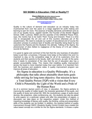 SIX SIGMA in Education: FAD or Reality??
                        Dheeraj Mehrotra (MS, MPhil), National Awardee)
                              Head, TQM in Education Department,
                    City Montessori School & Degree College, Lucknow, INDIA

                                www.sixsigmaineducation.com
                                     tqmhead@aol.com


Quality is the culture of demand and education as an industry today has
mushroomed from over the years to a mega segment for profit making and
learning to earn for more. The essence of Quality demands committment and as
one of our Quality Gurus, Jagdish Gandhi, the Founder of the Worlds’ Biggest
School, CMS, Lucknow, INDIA and the awardee of the UNESCO Peace Prize,
says, the mantra has to be Catch Them Young and Innocent. There is a time
now to encapsulate the art and cult of this rountine otherwise job of the
academicians. We need to evaluate our system of educational and of course the
education process to produce best of Quality and Quantitiy being faced by two
customers the Parents and the Students’ the ultimate. Talking of Six Sigma, the
phenemonen of Zero Defect to negligence of the theory of 3.14 per miillion,
sounds far fetched.

It is good to agree and comment of the fact that the very business of education
today is just that—a business. It focuses more today on the bottom line and it is
important to stay on the competitive edge for all of its customers—from the
students and their parents to the faculty, staff, and donors, as well. At the same
time it needs to considered of the view that the act of education also has a
greater accountability today. This means that installing quality improvement
across the board is more important today than ever before. It is important from
both the business and academic sides. A quality improvement program can
improve all areas of education.
  Six Sigma in education is a Quality Philosophy. It’s a
  philosophy that talks about attainable short-term goals
while striving for long term objective. Our mission to have
  a Total Quality Person (TQP) with a vision that Every
 Child is Potentially the Light of the World and a Pride of
                      the Human Race
As of a common layman point’s of view, in education, Six Sigma pertains to
improving the quality of matter taught, the character generated of the pupils, and
the quality of study and school life. With the revolutionary usage of audio-visual
devices, like projectors, video conferencing, etc., the students can also be asked
to write papers on a particular subject and after the presentation of papers, a
discussion can take place on the respective subject. Under this method of
imparting knowledge of literacy with quality, the thinking, writing and presentation
skills of the students can be kindled. In addition, the existing method of quality
improvement through SQCC (Students Quality Control Circles) have created the
value based concept as a similie for the Six Sigma standards. It infuses a spike
 