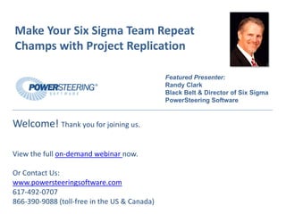 Make Your Six Sigma Team Repeat 
Champs with Project Replication

                                              Featured Presenter:
                                              Randy Clark
                                              Black Belt & Director of Six Sigma
                                              PowerSteering Software


Welcome! Thank you for joining us.

View the full on‐demand webinar now.

Or Contact Us:
www.powersteeringsoftware.com
617‐492‐0707
866‐390‐9088 (toll‐free in the US & Canada)
 