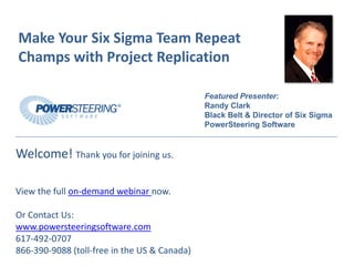 MakeYourSixSigmaTeamRepeat
ChampswithProjectReplication

                                              Featured Presenter:
                                              Randy Clark
                                              Black Belt & Director of Six Sigma
                                              PowerSteering Software


Welcome!Thankyouforjoiningus.

Viewthefullon‐demandwebinarnow.

OrContactUs:
www.powersteeringsoftware.com
617‐492‐0707
866‐390‐9088(toll‐freeintheUS&Canada)
 