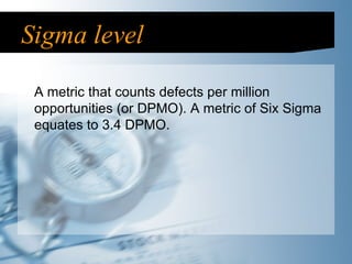 Sigma level A metric that counts defects per million opportunities (or DPMO). A metric of Six Sigma equates to 3.4 DPMO. 